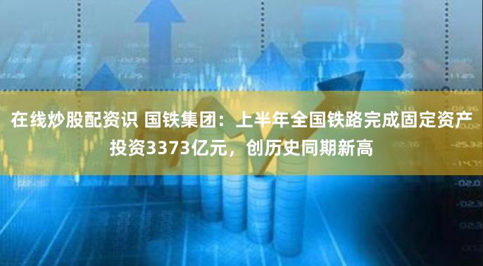 在线炒股配资识 国铁集团：上半年全国铁路完成固定资产投资3373亿元，创历史同期新高