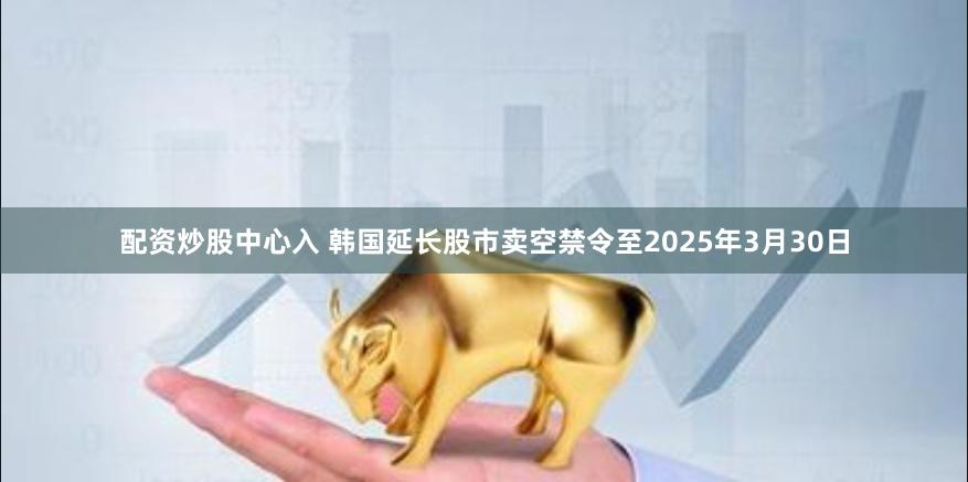 配资炒股中心入 韩国延长股市卖空禁令至2025年3月30日