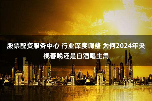 股票配资服务中心 行业深度调整 为何2024年央视春晚还是白酒唱主角