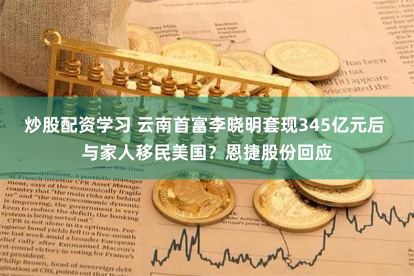 炒股配资学习 云南首富李晓明套现345亿元后 与家人移民美国？恩捷股份回应