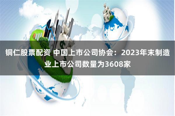 铜仁股票配资 中国上市公司协会：2023年末制造业上市公司数量为3608家