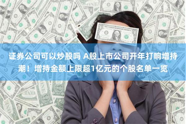 证券公司可以炒股吗 A股上市公司开年打响增持潮！增持金额上限超1亿元的个股名单一览