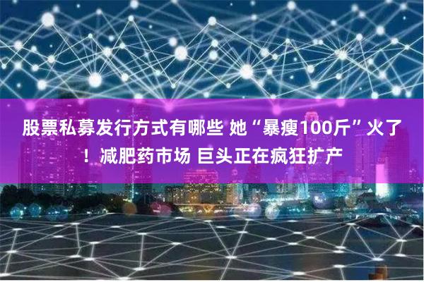 股票私募发行方式有哪些 她“暴瘦100斤”火了！减肥药市场 巨头正在疯狂扩产