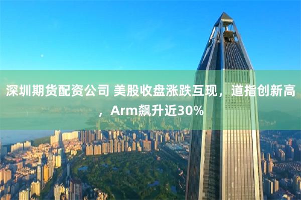 深圳期货配资公司 美股收盘涨跌互现，道指创新高，Arm飙升近30%