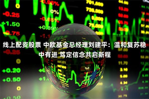 线上配资股票 中欧基金总经理刘建平：温和复苏稳中有进 笃定信念共启新程