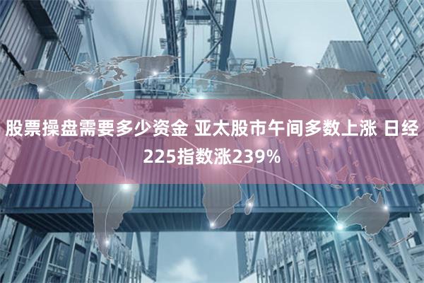 股票操盘需要多少资金 亚太股市午间多数上涨 日经225指数涨239%