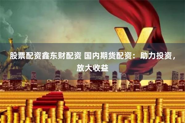 股票配资鑫东财配资 国内期货配资：助力投资，放大收益