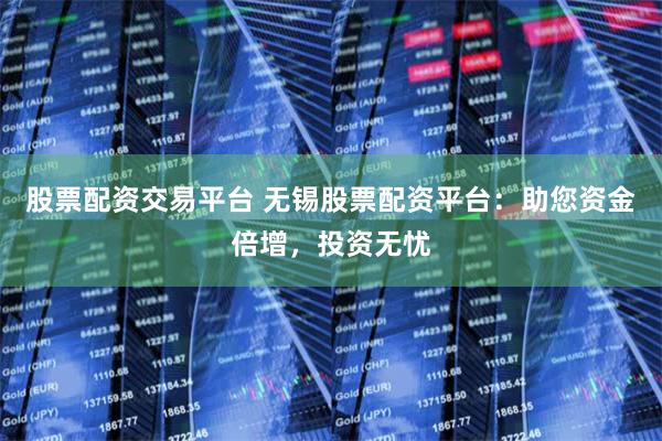 股票配资交易平台 无锡股票配资平台：助您资金倍增，投资无忧