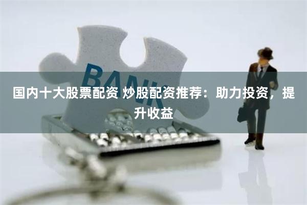 国内十大股票配资 炒股配资推荐：助力投资，提升收益