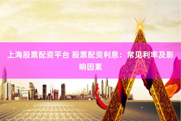 上海股票配资平台 股票配资利息：常见利率及影响因素