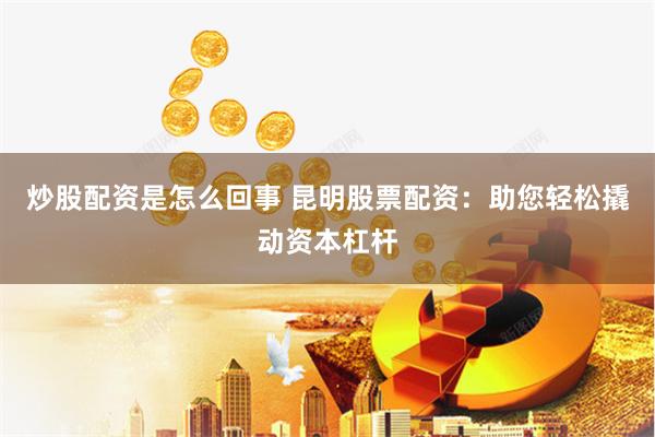 炒股配资是怎么回事 昆明股票配资：助您轻松撬动资本杠杆