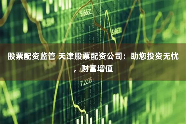 股票配资监管 天津股票配资公司：助您投资无忧，财富增值