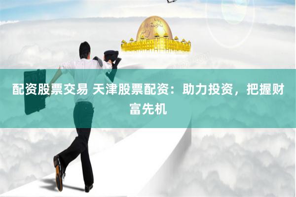 配资股票交易 天津股票配资：助力投资，把握财富先机