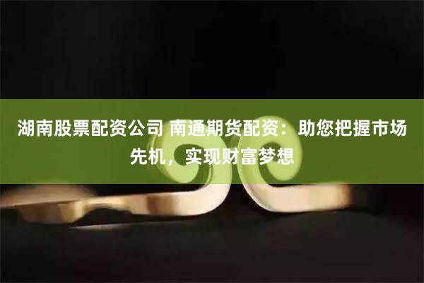 湖南股票配资公司 南通期货配资：助您把握市场先机，实现财富梦想