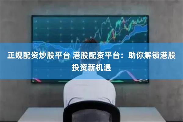 正规配资炒股平台 港股配资平台：助你解锁港股投资新机遇