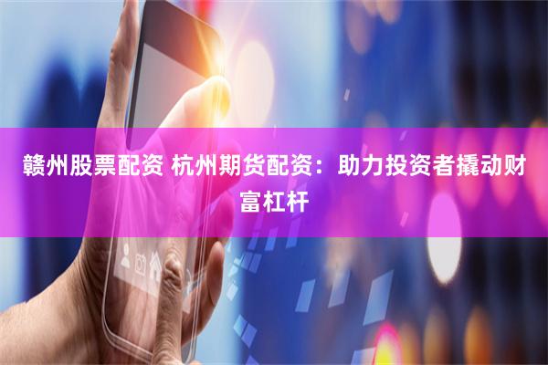 赣州股票配资 杭州期货配资：助力投资者撬动财富杠杆