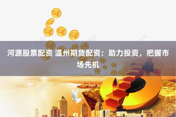 河源股票配资 温州期货配资：助力投资，把握市场先机