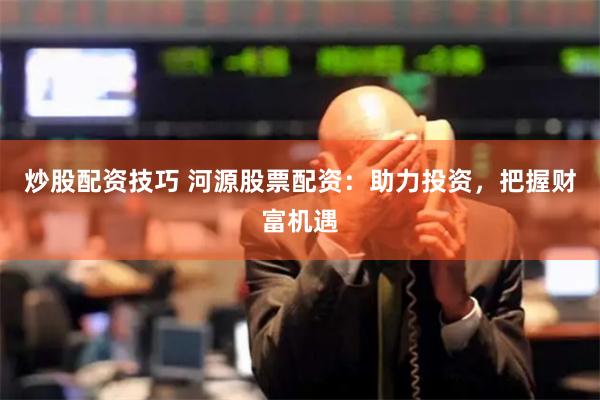 炒股配资技巧 河源股票配资：助力投资，把握财富机遇