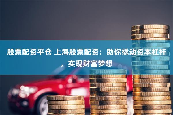 股票配资平仓 上海股票配资：助你撬动资本杠杆，实现财富梦想