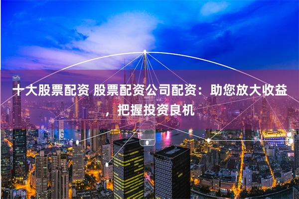 十大股票配资 股票配资公司配资：助您放大收益，把握投资良机