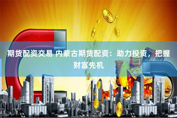 期货配资交易 内蒙古期货配资：助力投资，把握财富先机