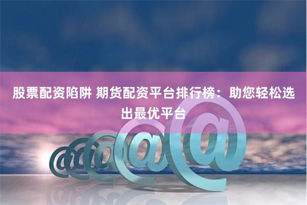 股票配资陷阱 期货配资平台排行榜：助您轻松选出最优平台