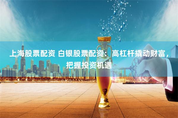 上海股票配资 白银股票配资：高杠杆撬动财富，把握投资机遇
