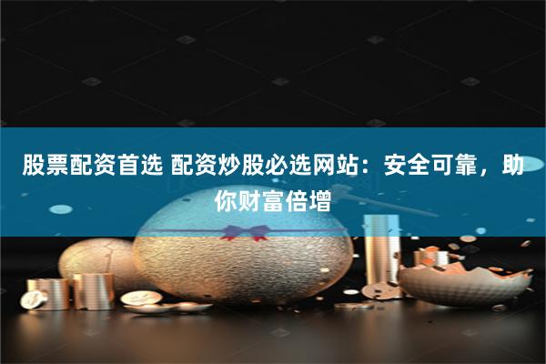 股票配资首选 配资炒股必选网站：安全可靠，助你财富倍增
