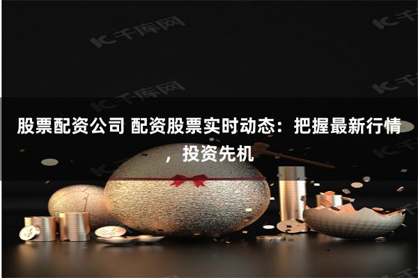股票配资公司 配资股票实时动态：把握最新行情，投资先机