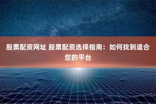 股票配资网址 股票配资选择指南：如何找到适合您的平台