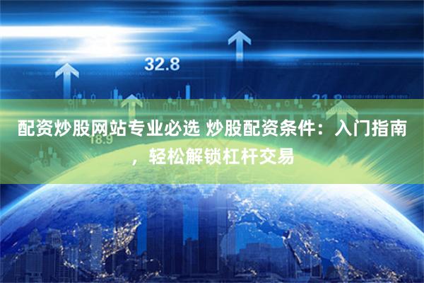 配资炒股网站专业必选 炒股配资条件：入门指南，轻松解锁杠杆交易