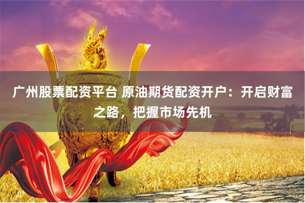 广州股票配资平台 原油期货配资开户：开启财富之路，把握市场先机