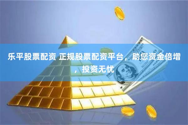 乐平股票配资 正规股票配资平台，助您资金倍增，投资无忧